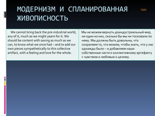 МОДЕРНИЗМ И СПЛАНИРОВАННАЯ ЖИВОПИСНОСТЬ nav We cannot bring back the pre-industrial world, any of it, much as we might yearn for it. We should be content with saving as much as we can, to know what we once had – and to add our own pieces sympathetically to this collective artifact, with a feeling and love for the whole.  Мы не можем вернуть доиндустриальный мир, ни один из них, сколько бы мы ни тосковали по нему. Мы должны быть довольны, что сохраняем то, что можем, чтобы знать, что у нас однажды было – и добавляем наши собственные части к коллективному артефакту с чувством и любовью к целому.  