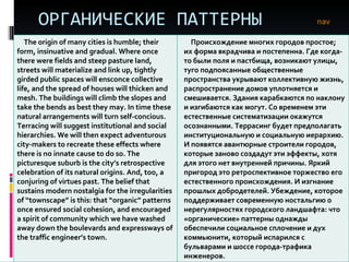 ОРГАНИЧЕСКИЕ ПАТТЕРНЫ nav The origin of many cities is humble; their form, insinuative and gradual. Where once there were fields and steep pasture land, streets will materialize and link up, tightly girded public spaces will ensconce collective life, and the spread of houses will thicken and mesh. The buildings will climb the slopes and take the bends as best they may. In time these natural arrangements will turn self-concious. Terracing will suggest institutional and social hierarchies. We will then expect adventurous city-makers to recreate these effects where there is no innate cause to do so. The picturesque suburb is the city’s retrospective celebration of its natural origins. And, too, a conjuring of virtues past. The belief that sustains modern nostalgia for the irregularities of “townscape” is this: that “organic” patterns once ensured social cohesion, and encouraged a spirit of community which we have washed away down the boulevards and expressways of the traffic engineer’s town. Происхождение многих городов простое; их форма вкрадчива и постепенна. Где когда-то были поля и пастбища, возникают улицы, туго подпоясанные общественные пространства укрывают коллективную жизнь, распространение домов уплотняется и смешивается. Здания карабкаются по наклону и изгибаются как могут. Со временем эти естественные систематизации окажутся осознанными. Террасинг будет предполагать институциональную и социальную иерархию. И появятся авантюрные строители городов, которые заново создадут эти эффекты, хотя для этого нет внутренней причины. Яркий пригород это ретроспективное торжество его естественного происхождения. И изгнание прошлых добродетелей. Убеждение, которое поддерживает современную ностальгию о нерегулярностях городского ландшафта: что «органические» паттерны однажды обеспечили социальное сплочение и дух коммьюнити, который испарился с бульварами и шоссе города-трафика инженеров.  