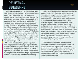 РЕШЕТКА. ВВЕДЕНИЕ nav “ The Pack-Donkey’s Way,” Le Corbusier decreed in his 1924 book on urbanism, “is responsible for the plan of every continental city”. He meant the “organic” patterns reviewed in the last chapter. The pack-donkey “meanders along, meditates a little in his scatter-brained and distracted fashion, he zigzags in order to avoid the larger stones, or to ease the climb, or to gain a little shade; he takes the line of least resistance”. That cannot be the way of humans . “Man walks in a straight line because he has a goal and knows where he is going”. The British architect Sir William Chambers has said much the same thing two centuries earlier: “on a plain where no impediment obliges…it cannot be supposed that men would go by a crooked line, where they could arrive by a straight one”. Man walks in a straight line, so this argument runs, and peels off from it at right angles when he needs to. The frequency of these cross streets is his own decision. Topography has little to do with it, especially on a level site. This simple, rational order of pacing the land – streets set at right angles to one another – is the first step in settlement planning.  «Путь нагруженного Осла»,  написал Ле Корбюзье в 1924 г. в книге по урбанизму, «ответственен за планирование каждого континентального города». Он имел ввиду «органические» паттерны, рассмотренные в предыдущей главе. Нагруженный осел «слоняется, немного медитирует   в своей легкомысленной и сумасшедшей манере, делает зигзаги, чтобы избежать больших камней или взобраться на них, или попасть в тень; он выбирает путь наименьшего сопротивления». Это не может быть путем человека. «Человек ходит по прямой, так как он знает свою цель и куда идет». Британский архитектор Сэр Вильям Чамберс сказал похожую вещь два века ранее: «на  плоскости нет препятствий… нет оснований предполагать, что люди пошли бы по кривой там, где могут идти прямо». Человек ходит по прямой линии, которая продолжается, и сходит под прямыми углами, где нужно. Частота этих пересечений улиц есть его собственное решение. Топография не имеет к этому отношения. Этот простой, рациональный порядок шагания по земле – улицы расположены под правильными углами друг к другу – первый шаг в планировании поселения.  