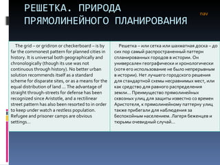 РЕШЕТКА. ПРИРОДА ПРЯМОЛИНЕЙНОГО ПЛАНИРОВАНИЯ nav The grid – or gridiron or checkerboard – is by far the commonest pattern for planned cities in history. It is universal both geographically and chronologically (though its use was not continuous through history). No better urban solution recommends itself as a standard scheme for disparate sites, or as a means for the equal distribution of land ... The advantage of straight through-streets for defense has been recognized since Aristotle, and a rectilinear street pattern has also been resorted to in order to keep under watch a restless population. Refugee and prisoner camps are obvious settings…  Решетка – или сетка или шахматная доска – до сих пор самый распространенный паттерн спланированных городов в истории. Он универсален географически и хронологически (хотя его использование не было непрерывным в истории). Нет лучшего городского решения для стандартной схемы несравнимых мест, или как средство для равного распределения земли… Преимущество прямолинейных сквозных улиц для защиты известно со времен Аристотеля, к прямолинейному паттерну улиц также прибегали для наблюдения за беспокойным населением. Лагеря беженцев и тюрьмы очевидный случай…  