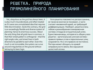 РЕШЕТКА. ПРИРОДА ПРЯМОЛИНЕЙНОГО ПЛАНИРОВАНИЯ nav Yet, ubiquitous as the grid has always been, it is also much misunderstood, and often treated as if it were one unmodulated idea that requires little discrimination. Quite the contrary, the grid is an exceedingly flexible and diverse system of planning: hence its enormous success. About the only thing that all grids have in common, is that their street pattern is orthogonal – that the right angle rules, and street lines in both directions lie parallel to each other. Even this much is not immutable; the system can curve around irregularities on the ground without betraying its basic logic.  Хотя решетка повсеместно распространена, ее также во многом не понимают, и часто считают неизменной идеей, не требующей дифференциации. Наоборот, решетка очень гибкая и разнообразная планировочная система :  отсюда ее оглушительный успех. Единственная вещь, которая есть общая у всех решеток – ортогональная уличная система - правило прямых углов и параллельных улиц сохраняется. Но и это правило не постоянно. Паттерн может обходить по кривой неправильности земли, без нарушения целостной логики. 