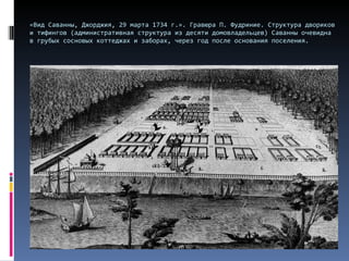 «Вид Саванны, Джорджия, 29 марта 1734 г.». Гравюра П. Фудриние. Структура двориков и тифингов (административная структура из десяти домовладельцев) Саванны очевидна в грубых сосновых коттеджах и заборах, через год после основания поселения.  