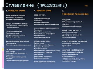 Оглавление ( ПРОДОЛЖЕНИЕ ) nav 3.  Город как схема КРУГИ И МНОГОУГОЛЬНИКИ Аркосанти и Пальманова Утопии и идеальные города СПЕЦИАЛИЗИРОВАННЫЕ СРЕДЫ Проектирование регламентации Священные города ПОЛИТИЧЕСКАЯ СХЕМА Линейные системы Централизованные системы Пример Сфорцинды ФУНКЦИОНАЛЬНАЯ ДИАГРАММА Логика защиты Трафик и радиальная концентрация СВЕТСКАЯ/СОЦИАЛИСТСКАЯ ДИАГРАММА Космос рабочих, криминала и студентов Реформирование городского общества Планета и внешнее пространство 4.  Великий стиль ВВОДНАЯ ЧАСТЬ ИСТОРИЧЕСКИЙ ОБЗОР Античность Европейское барокко Великий стиль за пределами Италии ПЛАНИРОВАНИЕ В ВЕЛИКОМ СТИЛЕ Топография Великий стиль как театр Великий стиль и ландшафтное проектирование Проектирование высот ЭЛЕМЕНТЫ «БАРОККО» Прямая улица Диагональ в стиле «барокко» Тривиум и Поливиум Бульвары и авеню Единообразие и непрерывный фасад Вариативность в единстве Перспектива Ориентиры и монументы Церемониальная ось ПОСТМОДЕРНОВЫЙ БАРОККО 5.  Городская линия горизонта ВВЕДЕНИЕ Публичный и приватный горизонт Изображенный горизонт СВОЙСТВА ГОРИЗОНТА Священные высоты Достопримечательности мирского города ПРОЕКТИРОВАНИЕ ГОРИЗОНТА Некоторые принципы Цвет и свет СОВРЕМЕННЫЙ ГОРИЗОНТ Придумывание  Stadtkrone Город небоскребов Башни из стекла «И остановились они, чтобы построить город» 