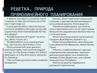 РЕШЕТКА. ПРИРОДА ПРЯМОЛИНЕЙНОГО ПЛАНИРОВАНИЯ nav In addition, the subject is crowded by impire, composite, or other sorts of hybrid uses of the grid. I might single out: Loose approximations, where the lines are not strictly paralleled or the angles strictly right (a good many of the medieval  bastides  fall into this category) Gridded extensions of “organic” city forms (e.g., Berlin, Cracow, etc.) Gridded additions to an original grid plan (e.g., San Francisco, New Orleans, Turin) Grids combined with other geometric planning principles, most commonly diagonal avenues, as in the famous instabce of L’Enfant’s Washington, or in the 18-th century scheme for St. Petersburg. The curvilinear grid of the modern residential development.  Наконец, объект переполнен смешанными, сложными, и другими сортами разнородного использования решетки. Я могу выделить:  Несвязные приближения, где линии не строго параллельны или углы не строго прямые (большинство средневековых  бастид  относится к этой категории). Решетчатые продолжения «органических» городских форм (Берлин, Краков и т.д.). Решетчатые добавления к оригинальному плану-решетке (Сан Франциско, Новый Орлеан, Турин).  Решетки, скомбинированные с другими геометрическими принципами, чаще всего диагональными авеню, как в знаменитом примере  L’Enfant  Вашингтона , или в 18 веке схема для Санкт-Петербурга. Изогнутая решетка современного жилищного строительства. 