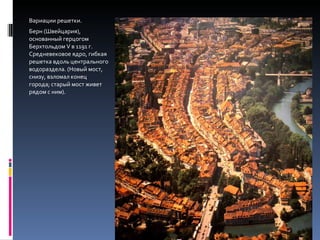 Вариации решетки. Берн (Швейцария), основанный герцогом Берхтольдом  V  в 1191 г. Средневековое ядро, гибкая решетка вдоль центрального водораздела. (Новый мост, снизу, взломал конец города; старый мост живет рядом с ним). 