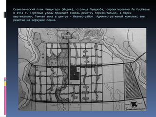 Схематический план Чандигара (Индия), столица Пунджаба, спроектирована Ле Корбюзье в 1951 г. Торговые улицы проходят сквозь решетку горизонтально, а парки вертикально. Темная зона в центре – бизнес-район. Административный комплекс вне решетки на верхушке плана.  