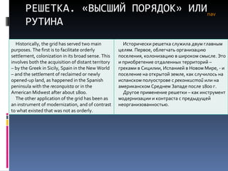 РЕШЕТКА. «ВЫСШИЙ ПОРЯДОК» ИЛИ РУТИНА nav Historically, the grid has served two main purposes. The first is to facilitate orderly settlement, colonization in its broad sense. This involves both the acquisition of distant territory – by the Greek in Sicily, Spain in the New World – and the settlement of reclaimed or newly opened-up land, as happened in the Spanish peninsula with the  reconquista  or in the American Midwest after about 1800.  The other application of the grid has been as an instrument of modernization, and of contrast to what existed that was not as orderly.  Исторически решетка служила двум главным целям. Первое, облегчать организацию поселения, колонизацию в широком смысле. Это и приобретение отдаленных территорий – греками в Сицилии, Испанией в Новом Мире,  -  и поселение на открытой земле, как случилось на испанском полуострове с  реконкистой  или на американском Среднем Западе после 1800 г. Другое применение решетки – как инструмент модернизации и контраста с предыдущей неорганизованностью.  