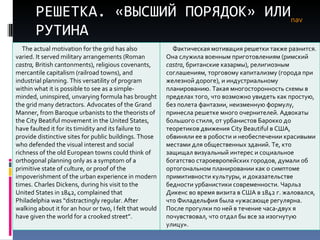 РЕШЕТКА. «ВЫСШИЙ ПОРЯДОК» ИЛИ РУТИНА nav The actual motivation for the grid has also varied. It served military arrangements (Roman  castra,  British cantonments), religious covenants, mercantile capitalism (railroad towns), and industrial planning. This versatility of program within what it is possible to see as a simple-minded, uninspired, unvarying formula has brought the grid many detractors. Advocates of the Grand Manner, from Baroque urbanists to the theorists of the City Beatiful movement in the United States, have faulted it for its timidity and its failure to provide distinctive sites for public buildings. Those who defended the visual interest and social richness of the old European towns could think of orthogonal planning only as a symptom of a primitive state of culture, or proof of the impoverishment of the urban experience in modern times. Charles Dickens, during his visit to the United States in 1842, complained that Philadelphia was “distractingly regular. After walking about it for an hour or two, I felt that would have given the world for a crooked street”. Фактическая мотивация решетки также разнится. Она служила военным приготовлениям (римский  castra , британские казармы), религиозным соглашениям, торговому капитализму (города при железной дороге), и индустриальному планированию. Такая многосторонность схемы в пределах того, что возможно увидеть как простую, без полета фантазии, неизменную формулу, принесла решетке много очернителей. Адвокаты большого стиля, от урбанистов Барокко до теоретиков движения  City Beautiful  в США, обвиняли ее в робости и необеспечении красивыми местами для общественных зданий. Те, кто защищал визуальный интерес и социальное богатство староевропейских городов, думали об ортогональном планировании как о симптоме примитивности культуры, и доказательстве бедности урбанистики современности. Чарльз Дикенс во время визита в США в 1842 г. жаловался, что Филадельфия была «ужасающе регулярна. После прогулки по ней в течение часа-двух я почувствовал, что отдал бы все за изогнутую улицу».  