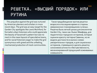 РЕШЕТКА. «ВЫСШИЙ ПОРЯДОК» ИЛИ РУТИНА nav This prejudice against the grid was nurtured by American planners and scholars in more recent days. The grid was an easy target for the Garden City apologists like Lewis Mumford, for formalist urban historians who could appreciate the beauty of Savannah’s pattern but saw no merit in the mean layouts of speculative towns, and for social historians eager to make the grid synonymous with greed and the unfeeling, mechanized production of mock-communities.  Такое предубеждение против решетки возросло в последнее время со стороны американских планировщиков и ученых. Решетка была легкой целью для апологетов  Garden City , таких как Льюис Мамфорд, для педантичных городских историков, которые оценили красоту паттерна Саванны, но не видели достоинств в жалких схемах умозрительных городов, и для социальных историков, стремящихся сделать решетку синонимом алчности и бесчувственности, механизированной продукцией осмеиваемых коммьюнити. 