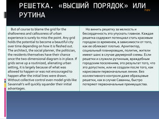 РЕШЕТКА. «ВЫСШИЙ ПОРЯДОК» ИЛИ РУТИНА nav But of course to blame the grid for the shallowness and callousness of urban experience is surely to miss the point. Any grid holds the potential to become a beautiful city over time depending on how it is fleshed out. The architect, the social planner, the politician, the residents themselves have their chance once the two-dimensional diagram is in place. If grids serve up a routinized, alienating urban setting, it is largely because of what was allowed to happen or was not encouraged to happen after the initial lines were drawn. Without collective control even model grids like Savannah’s will quickly squander their initial advantages.  Но винить решетку за мелкость и бессердечность это упускать главное. Каждая решетка содержит потенциал стать красивым городом со временем, в зависимости от того, как ее облекают плотью. Архитектор, социальный планировщик, политик, жители имеют шанс в случае двумерной схемы. Если решетки и служили рутинным, враждебным городским поселениям, это результат того, что это допустили, или не создали после того, как нарисовали первоначальные линии. Без коллективного контроля даже образцовые решетки, как в случае Саванны, быстро потеряют первоначальные преимущества.  