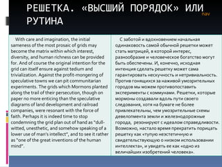 РЕШЕТКА. «ВЫСШИЙ ПОРЯДОК» ИЛИ РУТИНА nav With care and imagination, the initial sameness of the most prosaic of grids may become the matrix within which interest, diversity, and human richness can be provided for. And of course the original intention for the grid can itself ensure against tedium and trivialization. Against the profit-mongering of speculative towns we can pit communitarian experiments. The grids which Mormons planted along the trail of their persecution, though on paper no more enticing than the speculative diagrams of land development and railroad companies, were resonant with the force of faith. Perhaps it is indeed time to stop condemning the grid plan out of hand as “dull-witted, unesthetic, and somehow speaking of a lower use of man’s intellect”, and to see it rather as “one of the great inventions of the human mind”. С заботой и вдохновением начальная одинаковость самой обычной решетки может стать матрицей, в которой интерес, разнообразие   и человеческое богатство могут быть обеспечены. И, конечно, исходная интенция сделать решетку может сама гарантировать нескучность и нетривиальность. Против гонящихся за наживой умозрительных городов мы можем противопоставить эксперименты с коммунами. Решетки, которые мормоны создавали вдоль пути своего следования, хотя на бумаге не более привлекательны, чем умозрительные схемы девелопмента земли и железнодорожные города ,  резонируют с идеалом справедливости .  Возможно, настало время прекратить порицать решетку как «тупую неэстетичную и свидетельствующую о низком использовании интеллекта», и увидеть ее как «одно из величайших изобретений человека». 
