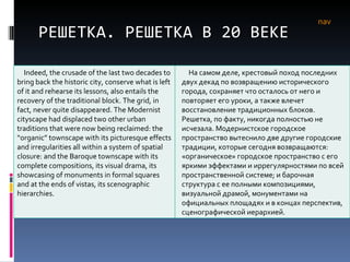 РЕШЕТКА. РЕШЕТКА В 20 ВЕКЕ nav Indeed, the crusade of the last two decades to bring back the historic city, conserve what is left of it and rehearse its lessons, also entails the recovery of the traditional block. The grid, in fact, never quite disappeared. The Modernist cityscape had displaced two other urban traditions that were now being reclaimed: the “organic” townscape with its picturesque effects and irregularities all within a system of spatial closure: and the Baroque townscape with its complete compositions, its visual drama, its showcasing of monuments in formal squares and at the ends of vistas, its scenographic hierarchies.  На самом деле, крестовый поход последних двух декад по возвращению исторического города, сохраняет что осталось от него и повторяет его уроки, а также влечет восстановление традиционных блоков. Решетка, по факту, никогда полностью не исчезала. Модернистское городское пространство вытеснило две другие городские традиции, которые сегодня возвращаются: «органическое» городское пространство с его яркими эффектами и иррегулярностями по всей пространственной системе; и барочная структура с ее полными композициями, визуальной драмой, монументами на официальных площадях и в концах перспектив, сценографической иерархией. 