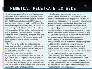 РЕШЕТКА. РЕШЕТКА В 20 ВЕКЕ nav It is the great virtue of the grid, of its ceaseless usefulness, to resist both of this contrived urban experiences. Their champions hold as an article of faith that the complexity of social life requires complex street systems to seek its fulfillment. The premise of the grid is that city-form, as a tissue of lines on the ground, is the inscribed set on which our lives are played. How well we play on this set, what progress we register towards creating a decent and proud community, is in our hands. The proof of our intentions   will be in the streets and public spaces as we shape them into in our progress.  The virtue of the grid is precisely in being a conceptual formal order, nonhierarchical, neutral, until it is infused with specific content. The grid is free both of the  malerisch  incident and of ideological posturing. It is repetitive, homogeneous, even redundant. And because it is so, it calls us both to respect it and to complete it. Our task as designers becomes one of celebrating its commonality while teasing it into calibrations it does not promise as a two-dimensional plan on the ground. The grid is what you make it.  Это большое достоинство решетки, ее непрестанная полезность, сопротивляющаяся обоим этим изобретенным городским опытам. Их защитники утверждают, что сложность социальной жизни требует сложной уличной системы для осуществления. Предположение решетки, что городская форма , как ткань улиц на земле, это начертанный сет, на котором разыгрываются наши жизни. Как мы играем на этом сете, какой прогресс мы делаем к хорошему и величавому коммьюнити, все в наших руках. Доказательство наших намерений будет на улицах и в публичных пространствах, как мы их меняем в ходе прогресса.  Достоинство решетки в концептуальной формальной организации, неиерархической, нейтральной, пока она не наполнена особым содержанием. Решетка это одновременно  malerisch  случай и идеология. Она повторяющаяся, гомогенная, даже чрезмерная. И поэтому она призывает нас уважать ее и соревноваться с ней. Наша задача как проектировщиков – радоваться ее распространенности и в то же время варьировать ею. Решетка не несет неотъемлемого содержания. Решетка такая, какой ее делают. 