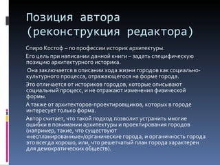 Позиция автора (реконструкция редактора) Спиро Костоф – по профессии историк архитектуры. Его цель при написании данной книги – задать специфическую позицию архитектурного историка. Она заключается в описании хода жизни городов как социально-культурного процесса, отражающегося на форме города. Это отличается от историков городов, которые описывают социальный процесс, и не отражают изменения физической формы. А также от архитекторов-проектировщиков, которых в городе интересует только форма. Автор считает, что такой подход позволит устранить многие ошибки в понимании архитектуры и проектирования городов (например, такие, что существуют «неспланированные»/органические города, и органичность города это всегда хорошо, или, что решетчатый план города характерен для демократических обществ). 