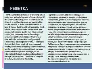 РЕШЕТКА nav Orthogonality is a manner of creating urban order, not a simple formula of urban design. If the urban grid is ubiquitous in the history of cities, it is neither standard nor predictable. On flat terrain, it is the sensible method of land division. But the grid will as readily climb hills or curve its lines to fit a river bend. The appoximations and quirks may have natural causes, but they may also be fostering a calculated political and social structure; or else, as in the emblematic configuring of Sabbioneta, be altogether willful. The blocks that, at their least inspired, line up as real-estate parcels may also group themselves into wards, stretch into narrow strips of burgage plots maximizing street frontage, or be internalized through landscaped courts as in Berlage’s Amsterdam. The virtue of the grid is, in fact, its unending flexibility.  Ортогональность это способ создания городского порядка, а не простая формула городского дизайна. Хотя городская решетка распространена в истории городов, она ни стандартна, ни предсказуема. На плоской поверхности это разумный метод деления земли. Но решетка также легко взбирается на горы или огибает реку. Аппроксимации и изгибы могут иметь естественные причины, а могут также усиливать планируемую политическую и социальную структуру; а также, как в символической конфигурации Саббионеты, быть совершенно своенравными. Кварталы, которые выстраиваются как сгустки недвижимости, могут также группироваться в дворы, вытягиваться в узкие полосы, максимизируя фасад улиц, или замыкаться   в дворы, как в Амстердаме Берлажа. Достоинство решетки, по факту, в ее нескончаемой гибкости.  
