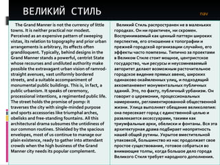 ВЕЛИКИЙ СТИЛЬ nav The Grand Manner is not the currency of little towns. It is neither practical nor modest. Perceived as an expensive pattern of sweeping vistas, its relation to topography and prior urban arrangements is arbitrary, its effects often grandiloquent. Typically, behind designs in the Grand Manner stands a powerful, centrist State whose recourses and undiluted authority make possible the extravagant urban vision of ramrod-straight avenues, vast uniformly bordered streets, and a suitable accompaniment of monumental public buildings. This is, in fact, a public urbanism. It speaks of ceremony, processional intentions, a regimented public life. The street holds the promise of pomp: it traverses the city with single-minded purpose and sports accessories like triumphal arches, obelisks and free-standing fountains. All this architectural drama subsumes the untidiness of our common routines. Shielded by the spacious envelopes, most of us continue to manage our plain existence, ready to gather into attendant crowds when the high business of the Grand Manner city needs its popular complement.  Великий Стиль распространен не в маленьких городках. Он ни практичен, ни скромен. Воспринимаемый как ценный паттерн широких перспектив, его отношение к топографии и прежней городской организации случайно, его эффекты часто помпезны. Типично за проектами в Великом Стиле стоит мощное, центристское государство, чьи ресурсы и неусомневаемый авторитет делают возможным расточительное городское видение прямых авеню, широких одинаково окаймленных улиц, и подходящий аккомпанемент монументальных публичных зданий.   Это, по факту, публичный урбанизм. Он говорит о церемонии, процессиональных намерениях, регламентированной общественной жизни. Улица выполняет обещание великолепия: она пересекает город с единственной целью и развлекается аксессуарами, такими как триумфальные арки, обелиски и фонтаны. Вся эта архитектурная драма подбирает неопрятность нашей общей рутины. Укрытое вместительной упаковкой, большинство из нас продолжает свое простое существование, готовое собраться во внимающие толпы, когда большое дело города Великого Стиля требует народного дополнения. 