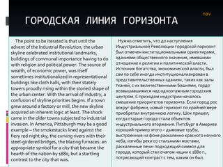 ГОРОДСКАЯ ЛИНИЯ ГОРИЗОНТА nav The point to be iterated is that until the advent of the Industrial Revolution, the urban skyline celebrated institutional landmarks, buildings of communal importance having to do with religion and political power. The source of wealth, of economic power, was itself sometimes institutionalized in representational buildings like cloth halls, with their stately towers proudly rising within the storied shape of the urban center. With the arrival of industry, a confusion of skyline priorities begins. If a town grew around a factory or mill, the new skyline acquired an inherent logic at least. The shock came in the older towns subjected to industrial invasion. In America, Pittsburgh may be a good example – the smokestacks lined against the fiery red night sky, the curving rivers with their steel-girdered bridges, the blazing furnaces: an appropriate symbol for a city that became the hearth of the nation by 1880, but a startling contrast to the city that was.  Нужно отметить, что до наступления Индустриальной Революции городской горизонт был отмечен институциональными ориентирами, зданиями общественного значения, имевшими отношение к религии и политической власти. Источник богатства, экономической власти, был сам по себе иногда институционализирован в представительственных зданиях, таких как залы тканей, с их величественными башнями, гордо возвышавшимися над одноэтажным городским центром. С приходом индустрии началось смешение приоритетов горизонта. Если город рос вокруг фабрики, новый горизонт по крайней мере приобретал внутреннюю логику. Шок пришел, когда старые города стали объектом индустриального вторжения. Питсбург в Америке хороший пример этого – дымовые трубы, выстроенные на фоне раскаленно красного ночного неба, изгибы реки со стальными мостами, раскаленные печи: подходящий символ для города, который стал очагом нации к 1880 г., потрясающий контраст с тем, каким он был.  