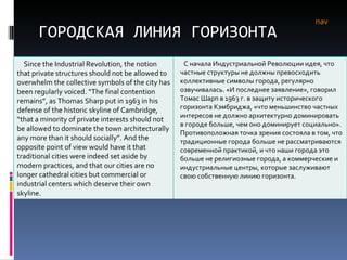 ГОРОДСКАЯ ЛИНИЯ ГОРИЗОНТА nav Since the Industrial Revolution, the notion that private structures should not be allowed to overwhelm the collective symbols of the city has been regularly voiced. “The final contention remains”, as Thomas Sharp put in 1963 in his defense of the historic skyline of Cambridge, “that a minority of private interests should not be allowed to dominate the town architecturally any more than it should socially”. And the opposite point of view would have it that traditional cities were indeed set aside by modern practices, and that our cities are no longer cathedral cities but commercial or industrial centers which deserve their own skyline.  С начала Индустриальной Революции идея, что частные структуры не должны превосходить коллективные символы города, регулярно озвучивалась. «И последнее заявление», говорил Томас Шарп в 1963 г. в защиту исторического горизонта Кэмбриджа, «что меньшинство частных интересов не должно архитектурно доминировать в городе больше, чем оно доминирует социально». Противоположная точка зрения состояла в том, что традиционные города больше не рассматриваются современной практикой, и что наши города это больше не религиозные города, а коммерческие и индустриальные центры, которые заслуживают свою собственную линию горизонта.  