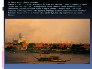 От башен Бога к башням человека. Лондон в 1746 г., картина Каналетто из дома его патрона, герцога Ричмонда второго (около  New Scotland Yard ) .  Кафедральный собор святого Павла возвышается над горизонтом, украшен массивом камня и серым шпилем – проект Рена. Только две светские черты выделяются (обе вдалеке справа): высокий колоннообразный монумент Великому пожару 1666 г. и темная коническая бутылка над индустриальный южным банком.  