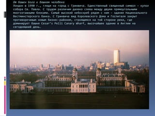 От башен Бога к башням человека Лондон в 1990 г., глядя на город с Гринвича. Единственный священный символ – купол собора Св. Павла. С трудом различим далеко слева между двумя прямоугольными многоэтажными блоками. Самый высокий небоскреб рядом с ним – здание Национального Вестминстерского банка. С Гринвича вид Королевского Дома и Госпиталя закрыт противоречивым новым бизнес-районом, строящимся на той стороне реки, где доминирует башня  Cesar’s Pelli Canary Wharf , высочайшее здание в Англии на сегодняшний день. 