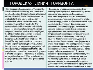 ГОРОДСКАЯ ЛИНИЯ ГОРИЗОНТА nav Skylines are urban signatures. They are the shorthand of urban identity, and the chance for urban flourish. Cities of all descriptions and periods raise aloft distinctive landmarks, to celebrate faith and power and special achievement. These landmarks focus city forms and highlight city portraits. The presentation itself is contrived. It is chiefly meant for an external audience. The artist composes the urban skyline with the piligrim, the official visitor, the common tourist in mind. This image changes slowly and deliberately. Radical transformations – the thrust if factory smokestacks or corporate towers – signify cultural upheavals… When the city center ends up as an aggregate of tall office buildings, we recognize that the city image has succumbed to the advertizing urges of private enterprise. The skyline, in the end, is a negotiated symbol. What stands out as the city’s official silhouette was given license to do so. Горизонты это городские подписи. Они стенография городской идентичности, и шанс городского процветания. Города всех описаний и периодов высоко поднимают различимые достопримечательности, чтобы отметить веру, силу и особые достижения. Эти ориентиры фокусируют форму города и выявляют городской портрет. Презентация сама по себе напускная. Она в основном предназначена для внешней аудитории. Художник собирает горизонт с пилигримом, официальным посетителем, туристом, в голове. Этот образ меняется медленно и сознательно. Радикальные трансформации – атака труб фабрик или корпоративных башен – указывает на культурный переворот. Старые ценности ослаблены или превышены… Когда городской центр становится сборищем высоких офисных зданий, мы понимаем, что образ города уступил рекламным нуждам частных предприятий. Горизонт, в конце концов, символ, установленный в порядке договоренности. Что становится официальным городским силуэтом, было допущено к этому.  
