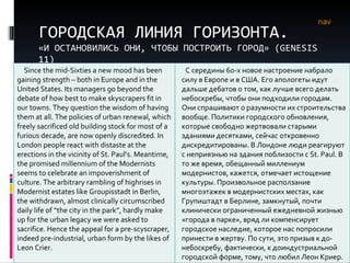 ГОРОДСКАЯ ЛИНИЯ ГОРИЗОНТА. «И ОСТАНОВИЛИСЬ ОНИ, ЧТОБЫ ПОСТРОИТЬ ГОРОД» ( GENESIS  11) nav Since the mid-Sixties a new mood has been gaining strength – both in Europe and in the United States. Its managers go beyond the debate of how best to make skyscrapers fit in our towns. They question the wisdom of having them at all. The policies of urban renewal, which freely sacrificed old building stock for most of a furious decade, are now openly discredited. In London people react with distaste at the erections in the vicinity of St. Paul’s. Meantime, the promised millennium of the Modernists seems to celebrate an impoverishment of culture. The arbitrary rambling of highrises in Modernist estates like Groupisstadt in Berlin, the withdrawn, almost clinically circumscribed daily life of “the city in the park”, hardly make up for the urban legacy we were asked to sacrifice. Hence the appeal for a pre-scyscraper, indeed pre-industrial, urban form by the likes of Leon Crier.  С середины 60-х новое настроение набрало силу в Европе и в США. Его апологеты идут дальше дебатов о том, как лучше всего делать небоскребы, чтобы они подходили городам. Они спрашивают о разумности их строительства вообще. Политики городского обновления, которые свободно жертвовали старыми зданиями десятками, сейчас откровенно дискредитированы. В Лондоне люди реагируют с неприязнью на здания поблизости с  St .  Paul . В то же время, обещанный миллениум модернистов, кажется, отмечает истощение культуры. Произвольное расползание многоэтажек в модернистских местах, как Групиштадт в Берлине, замкнутый, почти клинически ограниченный ежедневной жизнью «города в парке», вряд ли компенсирует городское наследие, которое нас попросили принести в жертву. По сути, это призыв к до-небоскребу, фактически, к доиндустриальной городской форме, тому, что любил Леон Криер.  