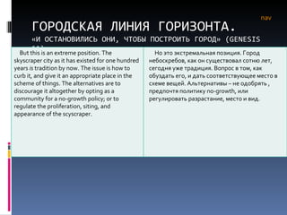 ГОРОДСКАЯ ЛИНИЯ ГОРИЗОНТА. «И ОСТАНОВИЛИСЬ ОНИ, ЧТОБЫ ПОСТРОИТЬ ГОРОД» ( GENESIS  11) nav But this is an extreme position. The skyscraper city as it has existed for one hundred years  is  tradition by now. The issue is how to curb it, and give it an appropriate place in the scheme of things. The alternatives are to discourage it altogether by opting as a community for a no-growth policy; or to regulate the proliferation, siting, and appearance of the scyscraper.  Но это экстремальная позиция. Город небоскребов, как он существовал сотню лет, сегодня уже традиция. Вопрос в том, как обуздать его, и дать соответствующее место в схеме вещей. Альтернативы – не одобрять , предпочтя политику  no - growth , или регулировать разрастание, место и вид. 