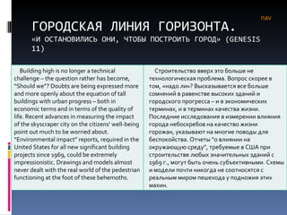 ГОРОДСКАЯ ЛИНИЯ ГОРИЗОНТА. «И ОСТАНОВИЛИСЬ ОНИ, ЧТОБЫ ПОСТРОИТЬ ГОРОД» ( GENESIS  11) nav Building high is no longer a technical challenge – the question rather has become, “Should we”? Doubts are being expressed more and more openly about the equation of tall buildings with urban progress – both in economic terms and in terms of the quality of life. Recent advances in measuring the impact of the skyscraper city on the citizens’ well-being point out much to be worried about. “Environmental impact” reports, required in the United States for all new significant building projects since 1969, could be extremely impressionistic. Drawings and models almost never dealt with the real world of the pedestrian functioning at the foot of these behemoths.  Строительство вверх это больше не технологическая проблема. Вопрос скорее в том, «надо ли»? Высказывается все больше сомнений в равенстве высоких зданий и городского прогресса – и в экономических терминах, и в терминах качества жизни. Последние исследования в измерении влияния города небоскребов на качество жизни горожан, указывают на многие поводы для беспокойства. Отчеты  “ о влиянии на окружающую среду ” , требуемые в США при строительстве любых значительных зданий с 1969 г., могут быть очень субъективными. Схемы и модели почти никогда не соотносятся с реальным миром пешехода у подножия этих махин. 