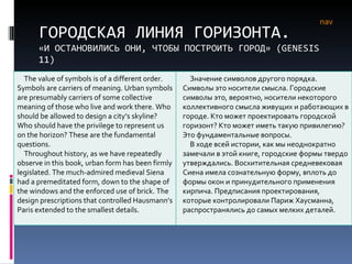ГОРОДСКАЯ ЛИНИЯ ГОРИЗОНТА. «И ОСТАНОВИЛИСЬ ОНИ, ЧТОБЫ ПОСТРОИТЬ ГОРОД» ( GENESIS  11) nav The value of symbols is of a different order. Symbols are carriers of meaning. Urban symbols are presumably carriers of some collective meaning of those who live and work there. Who should be allowed to design a city’s skyline? Who should have the privilege to represent us on the horizon? These are the fundamental questions. Throughout history, as we have repeatedly observe in this book, urban form has been firmly legislated. The much-admired medieval Siena had a premeditated form, down to the shape of the windows and the enforced use of brick. The design prescriptions that controlled Hausmann’s Paris extended to the smallest details.  Значение символов другого порядка. Символы это носители смысла. Городские символы это, вероятно, носители некоторого коллективного смысла живущих и работающих в городе. Кто может проектировать городской горизонт? Кто может иметь такую привилегию? Это фундаментальные вопросы.  В ходе всей истории, как мы неоднократно замечали в этой книге, городские формы твердо утверждались. Восхитительная средневековая Сиена имела сознательную форму, вплоть до формы окон и принудительного применения кирпича. Предписания проектирования, которые контролировали Париж Хаусманна, распространялись до самых мелких деталей. 