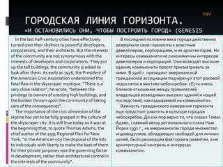 ГОРОДСКАЯ ЛИНИЯ ГОРИЗОНТА. «И ОСТАНОВИЛИСЬ ОНИ, ЧТОБЫ ПОСТРОИТЬ ГОРОД» ( GENESIS  11) nav In the last half-century cities have effectively turned over their skylines to powerful developers, corporations, and their architects. But the interests of the community are not synonymous with the interests of developers and corporations. They put up the tall buildings; the community is asked to look after them. As early as 1926, the President of the American Civic Association underscored this fatal flaw in the skyscraper mystique. “There is a very close relation”, he wrote, “between the privilege to owners of erecting high buildings, and the burden thrown upon the community of taking care of the consequences”. The importance of the civic dimension of the skyline has yet to be fully grasped in the culture of the skyscraper city. It is still true today as it was at the beginning that, to quote Thomas Adams, the chief author of the 1931 Regional Plan for New York, “In the American city the disposal of the lots to individuals with liberty to make the best of them for their private purposes was the governing factor in development, rather than architectural control in the interests of the community”. В последней половине века города действенно развернули свои горизонты к властным девелоперам, корпорациям, и их архитекторам. Но интересы коммьюнити не синонимичны интересам девелоперов и корпораций. Они возводят высокие здания; коммьюнити просят присматривать за ними. В 1926 г. президент американской гражданской ассоциации подчеркнул этот роковой недостаток в мистике небоскребов: «Есть очень близкое отношение между привилегией владельцев возводимых высоких зданий и ношей последствий, накладываемой на коммьюнити». Важность гражданского измерения горизонта еще предстоит ухватить в культуре городов небоскребов. До сих пор верно то, что сказал Томас Адамс, главный автор регионального плана Нью Йорка 1931 г., «в американском городе множество индивидуумов, обладающих свободой для личных целей, было решающим фактором в развитии, а не архитектурный контроль в интересах коммьюнити». 