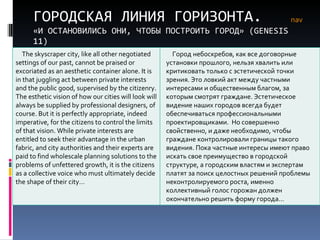 ГОРОДСКАЯ ЛИНИЯ ГОРИЗОНТА. «И ОСТАНОВИЛИСЬ ОНИ, ЧТОБЫ ПОСТРОИТЬ ГОРОД» ( GENESIS  11) nav The skyscraper city, like all other negotiated settings of our past, cannot be praised or excoriated as an aesthetic container alone. It is in that juggling act between private interests and the public good, supervised by the citizenry. The esthetic vision of how our cities will look will always be supplied by professional designers, of course. But it is perfectly appropriate, indeed imperative, for the citizens to control the limits of that vision. While private interests are entitled to seek their advantage in the urban fabric, and city authorities and their experts are paid to find wholescale planning solutions to the problems of unfettered growth, it is the citizens as a collective voice who must ultimately decide the shape of their city… Город небоскребов, как все договорные установки прошлого, нельзя хвалить или критиковать только с эстетической точки зрения. Это ловкий акт между частными интересами и общественным благом, за которым смотрят граждане. Эстетическое видение наших городов всегда будет обеспечиваться профессиональными проектировщиками.  Но совершенно свойственно, и даже необходимо, чтобы граждане контролировали границы такого видения. Пока частные интересы имеют право искать свое преимущество в городской структуре, а городским властям и экспертам платят за поиск целостных решений проблемы неконтролируемого роста, именно коллективный голос горожан должен окончательно решить форму города… 