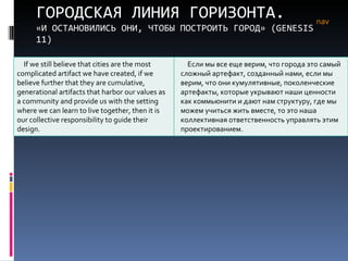 ГОРОДСКАЯ ЛИНИЯ ГОРИЗОНТА. «И ОСТАНОВИЛИСЬ ОНИ, ЧТОБЫ ПОСТРОИТЬ ГОРОД» ( GENESIS  11) nav If we still believe that cities are the most complicated artifact we have created, if we believe further that they are cumulative, generational artifacts that harbor our values as a community and provide us with the setting where we can learn to live together, then it is our collective responsibility to guide their design. Если мы все еще верим, что города это самый сложный артефакт, созданный нами, если мы верим, что они кумулятивные, поколенческие артефакты, которые укрывают наши ценности как коммьюнити и дают нам структуру, где мы можем учиться жить вместе, то это наша коллективная ответственность управлять этим проектированием.  