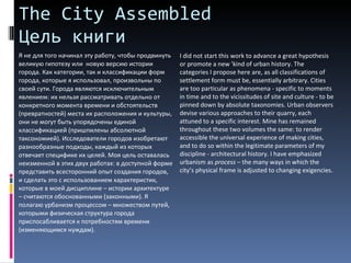 The City Assembled  Цель книги Я не для того начинал эту работу, чтобы продвинуть великую гипотезу или  новую версию истории города. Как категории, так и классификации форм города, которые я использовал, произвольны по своей сути. Города являются исключительным явлением: их нельзя рассматривать отдельно от конкретного момента времени и обстоятельств (превратностей) места их расположения и культуры, они не могут быть упорядочены единой  классификацией (пришпилены абсолютной таксономией). Исследователи городов изобретают разнообразные подходы, каждый из которых отвечает специфике их целей. Моя цель оставалась неизменной в этих двух работах: в доступной форме представить всесторонний опыт создания городов, и сделать это с использованием характеристик, которые в моей дисциплине – истории архитектуре – считаются обоснованными (законными). Я полагаю урбанизм процессом – множеством путей, которыми физическая структура города приспосабливается к потребностям времени (изменяющимся нуждам).  I did not start this work to advance a great hypothesis or promote a new 'kind of urban history. The categories I propose here are, as all classifications of settlement form must be, essentially arbitrary. Cities are too particular as phenomena - specific to moments in time and to the vicissitudes of site and culture - to be pinned down by absolute taxonomies. Urban observers devise various approaches to their quarry, each attuned to a specific interest. Mine has remained throughout these two volumes the same: to render accessible the universal experience of making cities, and to do so within the legitimate parameters of my discipline - architectural history. I have emphasized urbanism as  process  – the many ways in which the city’s physical frame is adjusted to changing exigencies.  