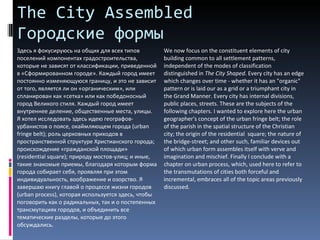 The City Assembled  Городские формы Здесь я фокусируюсь на общих для всех типов поселений компонентах градостроительства, которые не зависят от классификации, приведенной в «Сформированном городе». Каждый город имеет постоянно изменяющуюся границу, и это не зависит от того, является ли он «органическим», или спланирован как «сетка» или как победоносный город Великого стиля. Каждый город имеет внутреннее деление, общественные места, улицы.  Я хотел исследовать здесь идею географов-урбанистов о поясе, окаймляющем города ( urban fringe belt ); роль церковных приходов в пространственной структуре Христианского города; происхождение «гражданской площади» ( residential square ); природу мостов-улиц; и иные, такие знакомые приемы, благодаря которым форма города собирает себя, проявляя при этом индивидуальность, воображение и озорство. Я завершаю книгу главой о процессе жизни городов ( urban process ), которая используется здесь, чтобы поговорить как о радикальных, так и о постепенных трансмутациях городов, и объединить все тематические разделы, которые до этого обсуждались.  We now focus on the constituent elements of city building common to all settlement patterns, independent of the modes of classification distinguished in  The City Shaped . Every city has an edge which changes over time - whether it has an "organic" pattern or is laid our as a grid or a triumphant city in the Grand Manner. Every city has internal divisions, public places, streets. These are the subjects of the following chapters. I wanted to explore here the urban geographer's concept of the urban fringe belt; the role of the parish in the spatial structure of the Christian city; the origin of the residential  square; the nature of the bridge-street; and other such, familiar devices out of which urban form assembles itself with verve and imagination and mischief. Finally I conclude with a chapter on urban process, which, used here to refer to the transmutations of cities both forceful and incremental, embraces all of the topic areas previously discussed.  