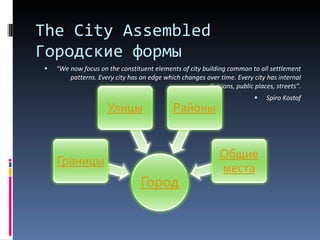 “ We now focus on the constituent elements of city building common to all settlement patterns. Every city has an edge which changes over time. Every city has internal divisions, public places, streets” . Spiro Kostof The City Assembled  Городские формы 