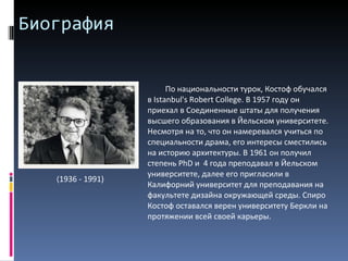 Биография По национальности турок, Костоф обучался в Istanbul's Robert College. В 1957 году он приехал в Соединенные штаты для получения высшего образования в Йельском университете. Несмотря на то, что он намеревался учиться по специальности драма, его интересы сместились на историю архитектуры. В 1961 он получил степень  PhD  и  4 года преподавал в Йельском университете, далее его пригласили в Калифорний университет для преподавания на факультете дизайна окружающей среды. Спиро Костоф оставался верен университету Беркли на протяжении всей своей карьеры. ( 1936 - 1991) 
