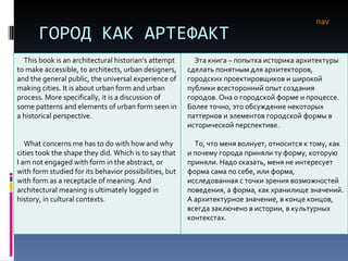 ГОРОД КАК АРТЕФАКТ nav This book is an architectural historian’s attempt to make accessible, to architects, urban designers, and the general public, the universal experience of making cities. It is about urban form and urban process. More specifically, it is a discussion of some patterns and elements of urban form seen in a historical perspective.  What concerns me has to do with how and why cities took the shape they did. Which is to say that I am not engaged with form in the abstract, or with form studied for its behavior possibilities, but with form as a receptacle of meaning. And architectural meaning is ultimately logged in history, in cultural contexts.  Эта книга – попытка историка архитектуры сделать понятным для архитекторов, городских проектировщиков и широкой публики всесторонний опыт создания городов. Она о городской форме и процессе. Более точно, это обсуждение некоторых паттернов и элементов городской формы в исторической перспективе. То, что меня волнует, относится к тому, как и почему города приняли ту форму, которую приняли. Надо сказать, меня не интересует форма сама по себе, или форма, исследованная с точки зрения возможностей поведения, а форма, как хранилище значений. А архитектурное значение, в конце концов, всегда заключено в истории, в культурных контекстах.  