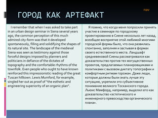 ГОРОД КАК АРТЕФАКТ nav I remember that when I was asked to take part in an urban design seminar in Siena several years ago, the common perception of this much admired city-form was that it developed spontaneously, filling and solidifying the shapes of its natural site. The landscape of the medieval Siena was seen as testimony against those forceful designs imposed by planners and politicians in defiance of the dictates of topography and the comfortable rhythms of the townfolk. Even people who ought to have known reinforced this impressionistic reading of the great Tuscan hilltown. Lewis Mumford, for example, singled her out as proof of “the esthetic and engineering superiority of an organic plan”. Я помню, что когда меня попросили принять участие в семинаре по городскому проектированию в Сиене несколько лет назад, всеобщее восприятие этой любимой многими городской формы было, что она развилась спонтанно, заполняя и застывая в формах своего естественного места. Ландшафт средневековой Сиены рассматривался как доказательство против тех могущественных проектов, предлагаемых планировщиками и политиками с вызовом диктату топографии и комфортным ритмам горожан. Даже люди, которые должны были знать лучше эту ситуацию, укрепили это субъективное понимание великого Тосканского города. Льюис Мамфорд, например, выделил его как доказательство «эстетического и инженерного превосходства органического плана». 