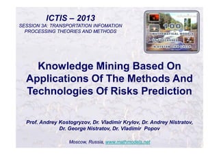 ICTIS – 2013
SESSION 3A: TRANSPORTATION INFOMATION
PROCESSING THEORIES AND METHODS
Prof. Andrey Kostogryzov, Dr. Vladimir Krylov, Dr. Andrey Nistratov,
Dr. George Nistratov, Dr. Vladimir Popov
Moscow, Russia, www.mathmodels.net
Knowledge Mining Based On
Applications Of The Methods And
Technologies Of Risks Prediction
 