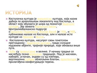  Костолачка култура је енеолитска култура, која назив
добија по археолошком локалитету код Костолца, а
област коју обухвата је шира од познатије Баденске
културе, јер захвата Карпатски басен,
Централнобалканско подручје
и румунско Подунавље. Милоје Васић је 1906. и1908.
публиковао налазе из Костолца, али и налазе исте
културе из Прахова и Винче.
 Костолачка култура, насупрот свом генетском
претходнику - Баденској култури, гради солидне
надземне објекте, трајније природе, које обнавља више
пута.
 Куће су правоугаоне и велике. У начину градње се
наслеђују познонеолитске традиције. Под је масиван,
набијен, углачан, зидови су од плетера,
вертикалнихстубова облепљени блатом. Архитектура је
прилагођена конфигурацији терена.
 