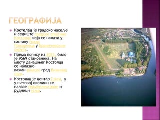  Костолац је градско насеље
и седиште градске општине
Костолац која се налази у
саставу града
Пожаревца у Браничевском
округу.
 Према попису из 2011. било
је 9569 становника. На
месту данашњег Костолца
се налазио
важан римски град Виминац
ијум.
 Костолац је центар Стига, а
у његовој околини се
налазe термоелектране и
рудници угља.
 