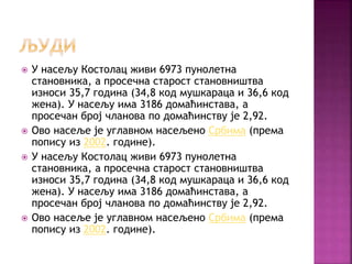  У насељу Костолац живи 6973 пунолетна
становника, а просечна старост становништва
износи 35,7 година (34,8 код мушкараца и 36,6 код
жена). У насељу има 3186 домаћинстава, а
просечан број чланова по домаћинству је 2,92.
 Ово насеље је углавном насељено Србима (према
попису из 2002. године).
 У насељу Костолац живи 6973 пунолетна
становника, а просечна старост становништва
износи 35,7 година (34,8 код мушкараца и 36,6 код
жена). У насељу има 3186 домаћинстава, а
просечан број чланова по домаћинству је 2,92.
 Ово насеље је углавном насељено Србима (према
попису из 2002. године).
 