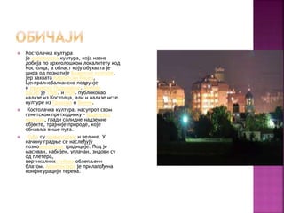  Костолачка култура
је енеолитска култура, која назив
добија по археолошком локалитету код
Костолца, а област коју обухвата је
шира од познатије Баденске културе,
јер захвата Карпатски басен,
Централнобалканско подручје
и румунско Подунавље. Милоје
Васић је 1906. и1908. публиковао
налазе из Костолца, али и налазе исте
културе из Прахова и Винче.
 Костолачка култура, насупрот свом
генетском претходнику - Баденској
култури, гради солидне надземне
објекте, трајније природе, које
обнавља више пута.
 Куће су правоугаоне и велике. У
начину градње се наслеђују
познонеолитске традиције. Под је
масиван, набијен, углачан, зидови су
од плетера,
вертикалнихстубова облепљени
блатом. Архитектура је прилагођена
конфигурацији терена.
 