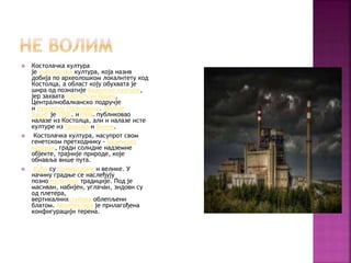  Костолачка култура
је енеолитска култура, која назив
добија по археолошком локалитету код
Костолца, а област коју обухвата је
шира од познатије Баденске културе,
јер захвата Карпатски басен,
Централнобалканско подручје
и румунско Подунавље. Милоје
Васић је 1906. и1908. публиковао
налазе из Костолца, али и налазе исте
културе из Прахова и Винче.
 Костолачка култура, насупрот свом
генетском претходнику - Баденској
култури, гради солидне надземне
објекте, трајније природе, које
обнавља више пута.
 Куће су правоугаоне и велике. У
начину градње се наслеђују
познонеолитске традиције. Под је
масиван, набијен, углачан, зидови су
од плетера,
вертикалнихстубова облепљени
блатом. Архитектура је прилагођена
конфигурацији терена.
 