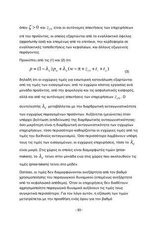 όπου   ζ >0      και    zf 0   είναι οι αυτόνομες απαιτήσεις των επιχειρήσεων

    επί του προϊόντος, οι οποίες εξαρτώνται από το εναλλακτικό όφελος
    (opportunity cost) και επομένως από το επιτόκιο, την κερδοφορία σε
    εναλλακτικές τοποθετήσεις των κεφαλαίων, και άλλους εξωγενείς
    παράγοντες.

    Προκύπτει από τις (1) και (2) ότι

               p = (1" # d ) pm + # d (w " $ + z f 0 + t v + t ss )          (3)
           !
    δηλαδή ότι οι εγχώριες τιμές για εσωτερική κατανάλωση εξαρτώνται
    από τις τιμές των εισαγομένων, από το εγχώριο κόστος εργασίας ανά
    μονάδα προϊόντος, από την φορολογία και τις ασφαλιστικές εισφορές,
!
    αλλά και από τις αυτόνομες απαιτήσεις των επιχειρήσεων            zf 0 . Ο
    συντελεστής        λd   μεταβάλλεται με την διαρθρωτική ανταγωνιστικότητα

    των εγχωρίως παραγομένων προϊόντων. Αυξάνεται (μειώνεται) όταν
    υπάρχει βελτίωση (επιδείνωση) της διαρθρωτικής ανταγωνιστικότητας:
    όσο μικρότερη είναι η διαρθρωτική ανταγωνιστικότητα των εγχωρίων
    επιχειρήσεων, τόσο περισσότερο καθορίζονται οι εγχώριες τιμές από τις
    τιμές του διεθνούς ανταγωνισμού. Όσο περισσότερο λαμβάνουν υπόψη
    τους τις τιμές των εισαγομένων, οι εγχώριες επιχειρήσεις, τόσο το              λd
    είναι μικρό. Στις χώρες οι οποίες είναι διαμορφωτές-τιμών (price-
    makers), το     λd   τείνει στην μονάδα ενώ στις χώρες που ακολουθούν τις

    τιμές (price-takers) τείνει στο μηδέν.

    Ωστόσο, οι τιμές δεν διαμορφώνονται ανεξάρτητα από τον βαθμό
    χρησιμοποίησης του παραγωγικού δυναμικού (επομένως ανεξάρτητα
    από το κεφαλαιακό απόθεμα). Όταν οι επιχειρήσεις δεν διαθέτουν
    αχρησιμοποίητο παραγωγικό δυναμικό αυξάνουν τις τιμές τους
    συγκριτικά περισσότερο. Για τον λόγο αυτόν, η εξίσωση των τιμών
    μετατρέπεται με την προσθήκη ενός όρου για τον βαθμό


                                               - 83 -
 