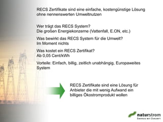 RECS Zertifikate sind eine einfache, kostengünstige Lösung
ohne nennenswerten Umweltnutzen

Wer trägt das RECS System?
Die großen Energiekonzerne (Vattenfall, E.ON, etc.)
Was bewirkt das RECS System für die Umwelt?
Im Moment nichts
Was kostet ein RECS Zertifikat?
Ab 0,05 Cent/kWh
Vorteile: Einfach, billig, zeitlich unabhängig, Europaweites
System



                   RECS Zertifikate sind eine Lösung für
                   Anbieter die mit wenig Aufwand ein
                   billiges Ökostromprodukt wollen
 