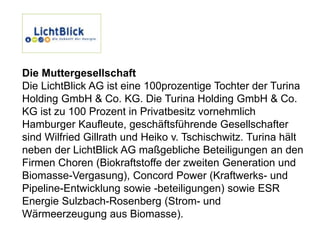 Die Muttergesellschaft
Die LichtBlick AG ist eine 100prozentige Tochter der Turina
Holding GmbH & Co. KG. Die Turina Holding GmbH & Co.
KG ist zu 100 Prozent in Privatbesitz vornehmlich
Hamburger Kaufleute, geschäftsführende Gesellschafter
sind Wilfried Gillrath und Heiko v. Tschischwitz. Turina hält
neben der LichtBlick AG maßgebliche Beteiligungen an den
Firmen Choren (Biokraftstoffe der zweiten Generation und
Biomasse-Vergasung), Concord Power (Kraftwerks- und
Pipeline-Entwicklung sowie -beteiligungen) sowie ESR
Energie Sulzbach-Rosenberg (Strom- und
Wärmeerzeugung aus Biomasse).
 