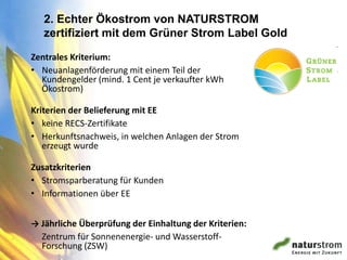 2. Echter Ökostrom von NATURSTROM
   zertifiziert mit dem Grüner Strom Label Gold

Zentrales Kriterium:
• Neuanlagenförderung mit einem Teil der
  Kundengelder (mind. 1 Cent je verkaufter kWh
  Ökostrom)

Kriterien der Belieferung mit EE
• keine RECS-Zertifikate
• Herkunftsnachweis, in welchen Anlagen der Strom
   erzeugt wurde

Zusatzkriterien
• Stromsparberatung für Kunden
• Informationen über EE


→ Jährliche Überprüfung der Einhaltung der Kriterien:
  Zentrum für Sonnenenergie- und Wasserstoff-
  Forschung (ZSW)
 