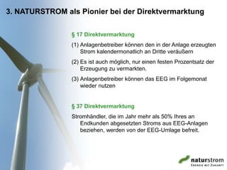 3. NATURSTROM als Pionier bei der Direktvermarktung

                § 17 Direktvermarktung
                (1) Anlagenbetreiber können den in der Anlage erzeugten
                    Strom kalendermonatlich an Dritte veräußern
                (2) Es ist auch möglich, nur einen festen Prozentsatz der
                    Erzeugung zu vermarkten.
                (3) Anlagenbetreiber können das EEG im Folgemonat
                    wieder nutzen


                § 37 Direktvermarktung
                Stromhändler, die im Jahr mehr als 50% Ihres an
                   Endkunden abgesetzten Stroms aus EEG-Anlagen
                   beziehen, werden von der EEG-Umlage befreit.
 