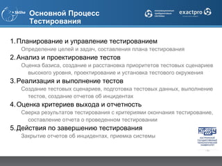 Основной Процесс
     Тестирования

1. Планирование и управление тестированием
   Определение целей и задач, составления плана тестирования
2. Анализ и проектирование тестов
   Оценка базиса, создание и расстановка приоритетов тестовых сценариев
     высокого уровня, проектирование и установка тестового окружения
3. Реализация и выполнение тестов
   Создание тестовых сценариев, подготовка тестовых данных, выполнение
     тестов, создание отчетов об инцидентах
4. Оценка критериев выхода и отчетность
   Сверка результатов тестирования с критериями окончания тестирование,
     составление отчета о проведенном тестировании
5. Действия по завершению тестирования
   Закрытие отчетов об инцидентах, приемка системы
 